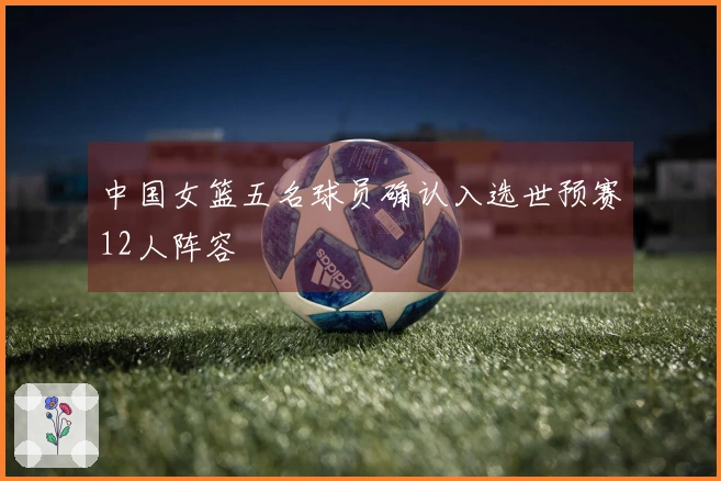 中国女篮五名球员确认入选世预赛12人阵容