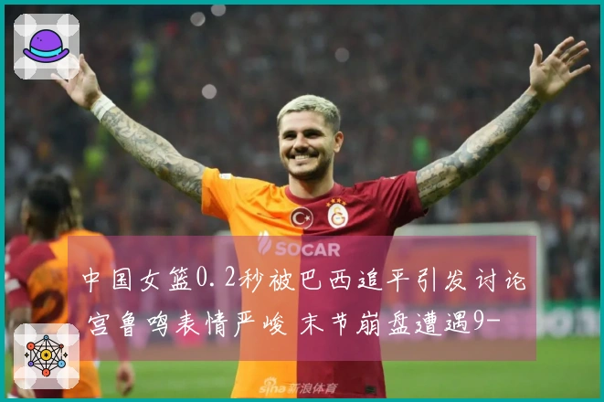 中国女篮0.2秒被巴西追平引发讨论 宫鲁鸣表情严峻 末节崩盘遭遇9-24失利