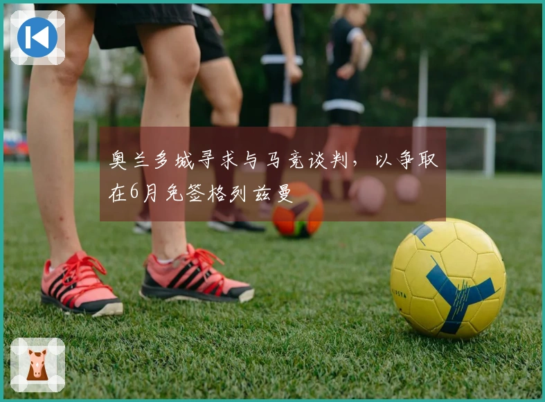 奥兰多城寻求与马竞谈判,以争取在6月免签格列兹曼