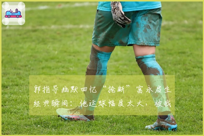 郭指导幽默回忆“抢断”富永启生经典瞬间：他运球幅度太大，被我拿到了