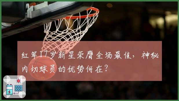 红军17岁新星荣膺全场最佳，神秘内切球员的优势何在？