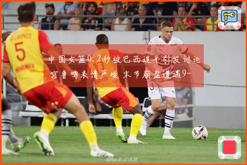 中国女篮0.2秒被巴西追平引发讨论 宫鲁鸣表情严峻 末节崩盘遭遇9-24失利