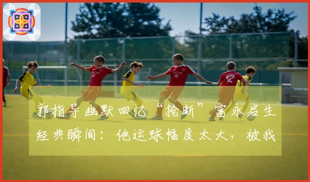 郭指导幽默回忆“抢断”富永启生经典瞬间：他运球幅度太大，被我拿到了