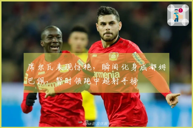 席尔瓦表现惊艳，瞬间化身成都姆巴佩，暂时领跑中超射手榜