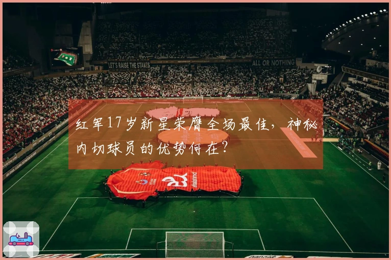 红军17岁新星荣膺全场最佳，神秘内切球员的优势何在？