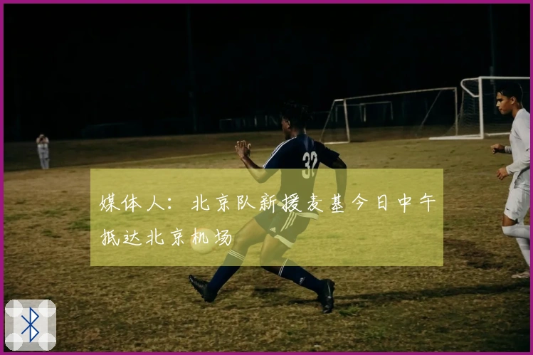 媒体人：北京队新援麦基今日中午抵达北京机场