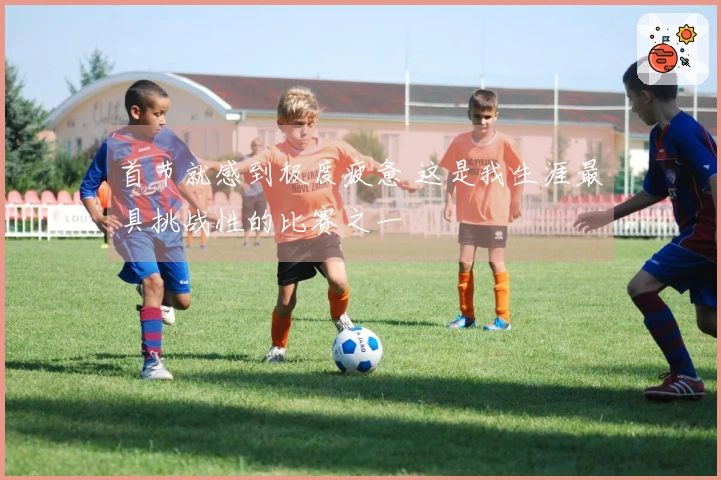首节就感到极度疲惫 这是我生涯最具挑战性的比赛之一