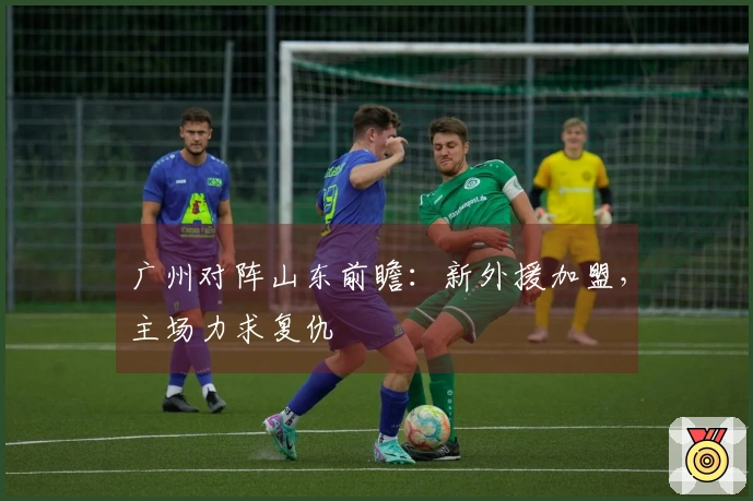 广州对阵山东前瞻：新外援加盟，主场力求复仇