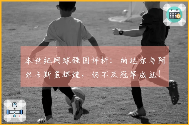 本世纪网球强国评析：纳达尔与阿尔卡斯虽辉煌，仍不及冠军成就！