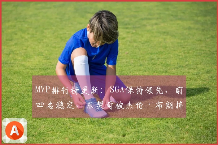 MVP排行榜更新：SGA保持领先，前四名稳定，东契奇被杰伦·布朗挤出前五名