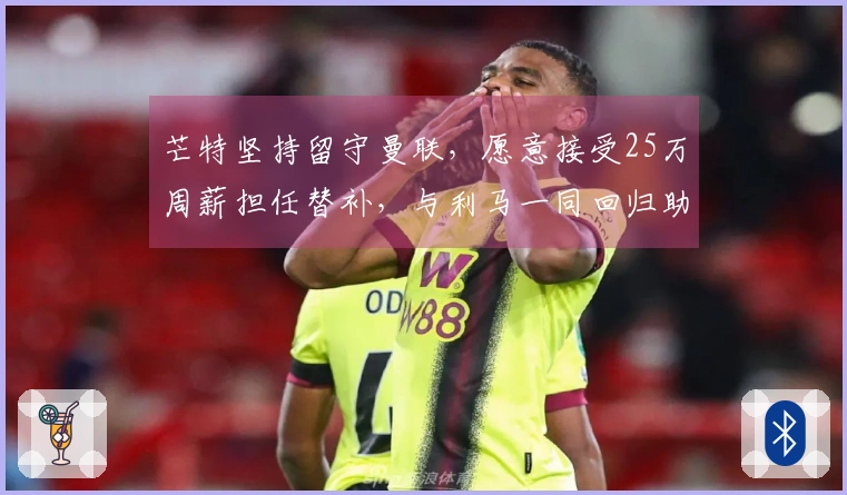芒特坚持留守曼联，愿意接受25万周薪担任替补，与利马一同回归助战维拉