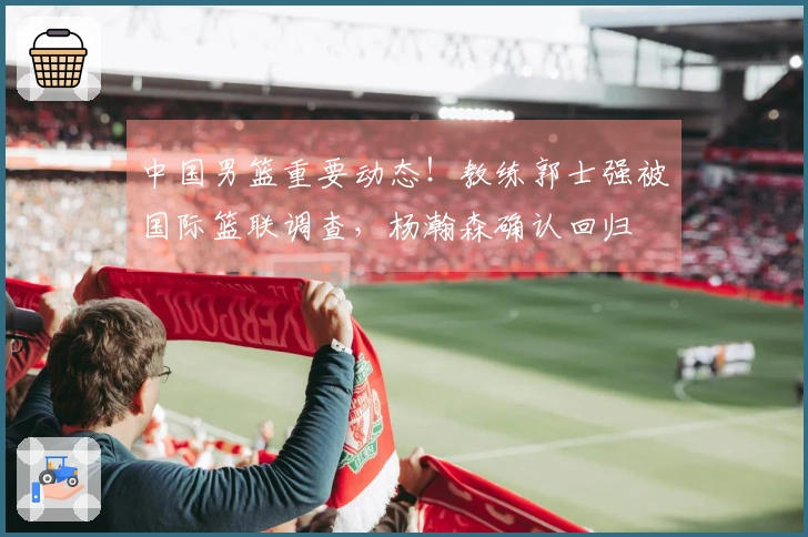 中国男篮重要动态！教练郭士强被国际篮联调查，杨瀚森确认回归