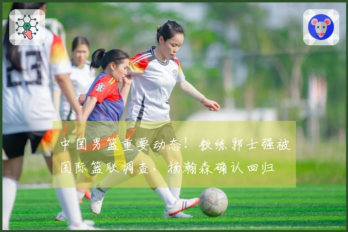 中国男篮重要动态！教练郭士强被国际篮联调查，杨瀚森确认回归